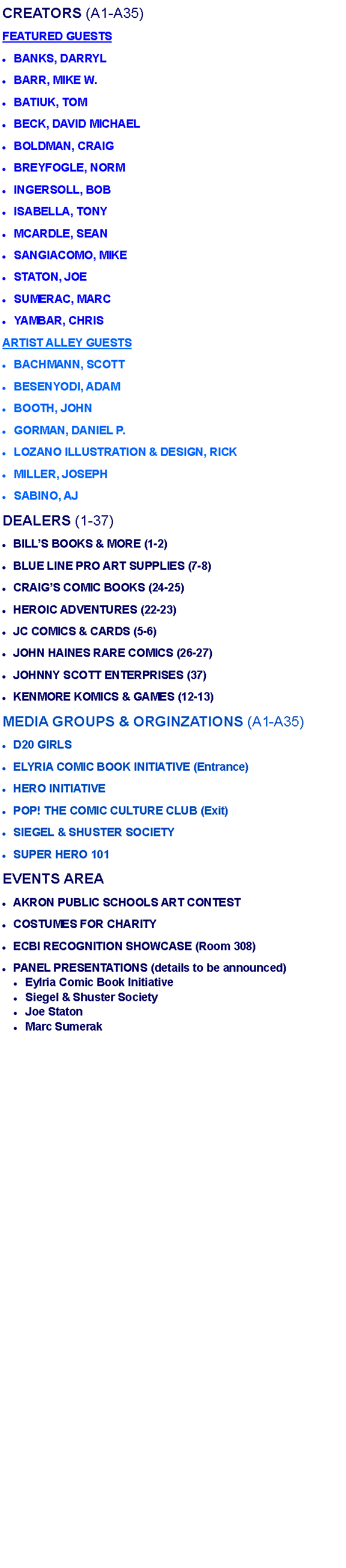 Text Box: CREATORS (A1-A35)FEATURED GUESTSBANKS, DARRYL BARR, MIKE W. BATIUK, TOM BECK, DAVID MICHAEL BOLDMAN, CRAIGBREYFOGLE, NORM INGERSOLL, BOB ISABELLA, TONY MCARDLE, SEANSANGIACOMO, MIKESTATON, JOE SUMERAC, MARCYAMBAR, CHRIS ARTIST ALLEY GUESTSBACHMANN, SCOTT BESENYODI, ADAM BOOTH, JOHN GORMAN, DANIEL P. LOZANO ILLUSTRATION & DESIGN, RICK MILLER, JOSEPH SABINO, AJ DEALERS (1-37)BILLS BOOKS & MORE (1-2)BLUE LINE PRO ART SUPPLIES (7-8)CRAIGS COMIC BOOKS (24-25)HEROIC ADVENTURES (22-23)JC COMICS & CARDS (5-6)JOHN HAINES RARE COMICS (26-27)JOHNNY SCOTT ENTERPRISES (37)KENMORE KOMICS & GAMES (12-13)MEDIA GROUPS & ORGINZATIONS (A1-A35)D20 GIRLSELYRIA COMIC BOOK INITIATIVE (Entrance)HERO INITIATIVE POP! THE COMIC CULTURE CLUB (Exit)SIEGEL & SHUSTER SOCIETY  SUPER HERO 101 EVENTS AREA AKRON PUBLIC SCHOOLS ART CONTEST COSTUMES FOR CHARITY ECBI RECOGNITION SHOWCASE (Room 308)PANEL PRESENTATIONS (details to be announced) Eylria Comic Book Initiative Siegel & Shuster Society Joe StatonMarc Sumerak